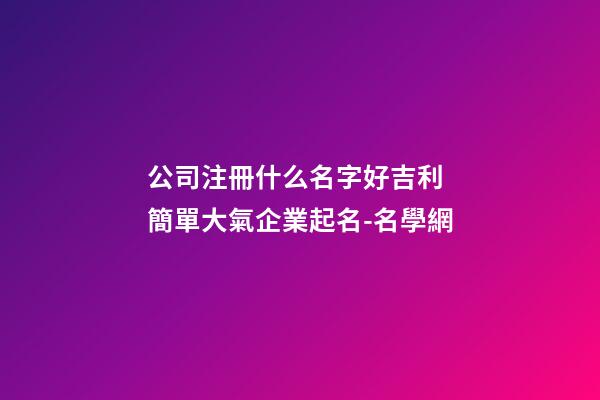 公司注冊什么名字好吉利 簡單大氣企業起名-名學網-第1張-公司起名-玄機派
